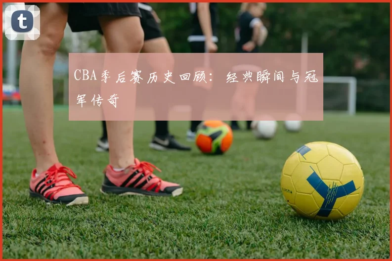 CBA季后赛历史回顾：经典瞬间与冠军传奇