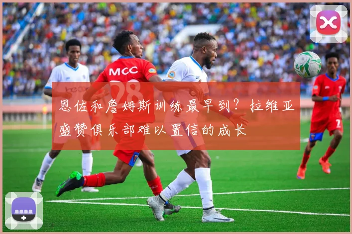 恩佐和詹姆斯训练最早到？拉维亚盛赞俱乐部难以置信的成长
