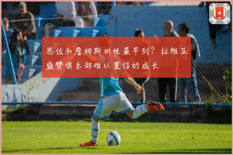 恩佐和詹姆斯训练最早到？拉维亚盛赞俱乐部难以置信的成长