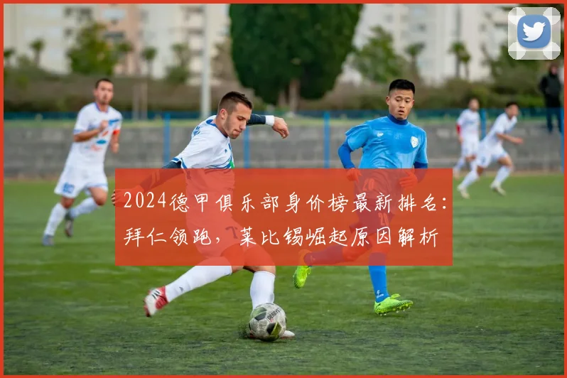 2024德甲俱乐部身价榜最新排名：拜仁领跑，莱比锡崛起原因解析