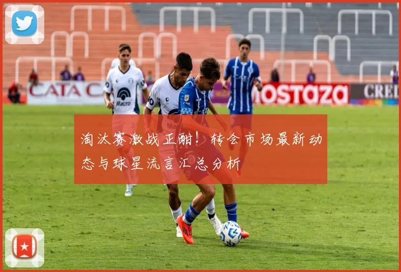 淘汰赛激战正酣！转会市场最新动态与球星流言汇总分析