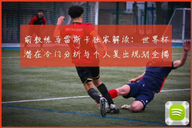前教练马雷斯卡独家解读：世界杯潜在冷门分析与个人复出规划全揭秘