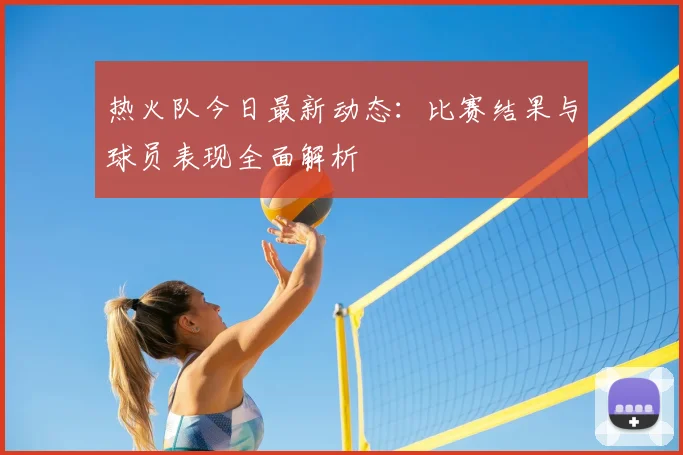 热火队今日最新动态：比赛结果与球员表现全面解析