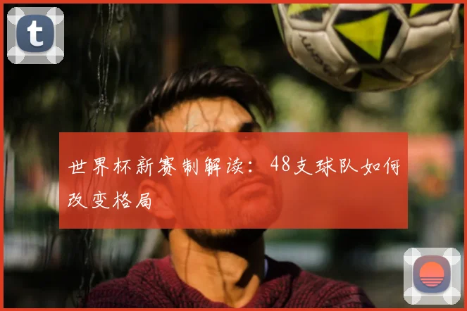 世界杯新赛制解读:48支球队如何改变格局