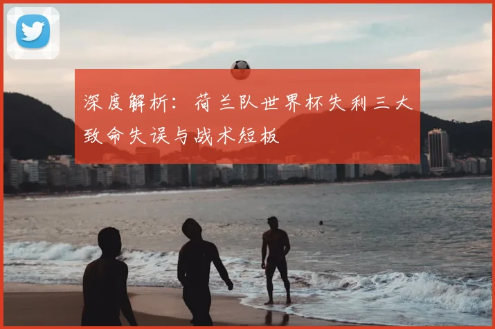 深度解析：荷兰队世界杯失利三大致命失误与战术短板
