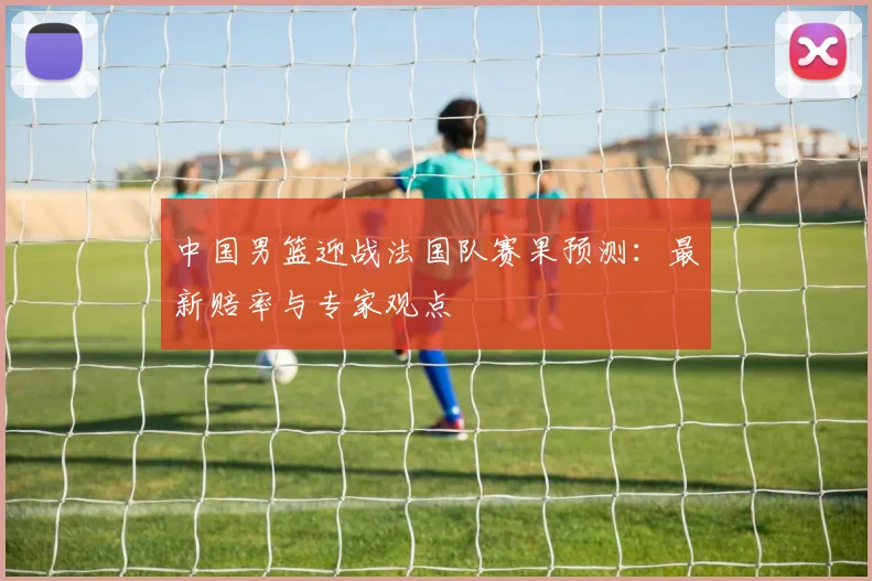 中国男篮迎战法国队赛果预测:最新赔率与专家观点