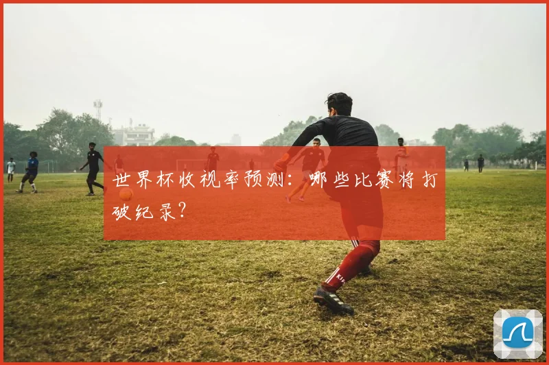 世界杯收视率预测：哪些比赛将打破纪录？