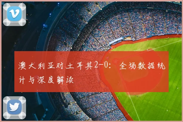 澳大利亚对土耳其2-0：全场数据统计与深度解读