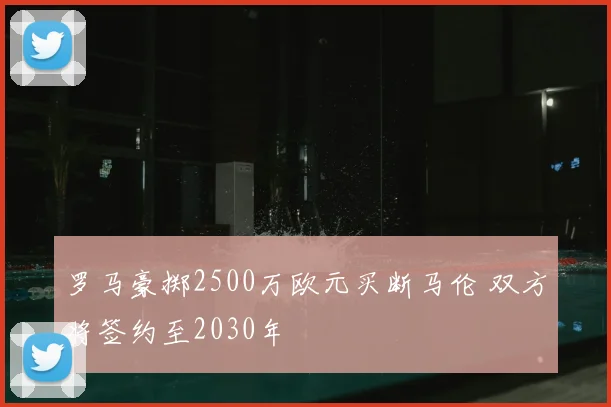 罗马豪掷2500万欧元买断马伦 双方将签约至2030年