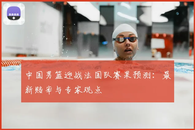 中国男篮迎战法国队赛果预测：最新赔率与专家观点