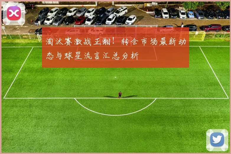 淘汰赛激战正酣！转会市场最新动态与球星流言汇总分析